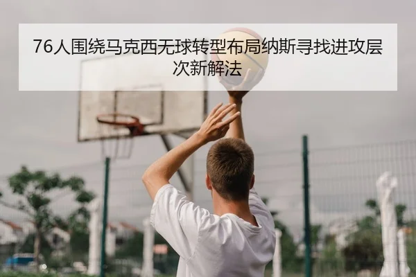 76人围绕马克西无球转型布局纳斯寻找进攻层次新解法
